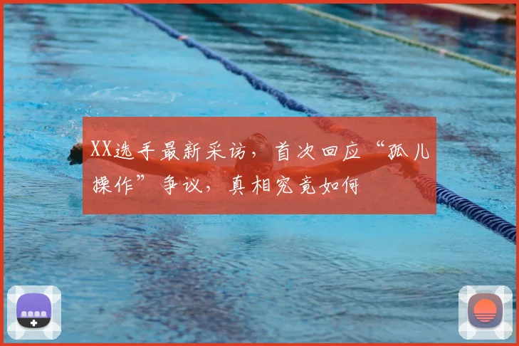 XX选手最新采访,首次回应“孤儿操作”争议,真相究竟如何