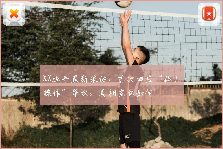 XX选手最新采访,首次回应“孤儿操作”争议,真相究竟如何